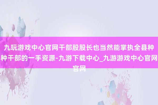 九玩游戏中心官网干部股股长也当然能掌执全县种种干部的一手资源-九游下载中心_九游游戏中心官网