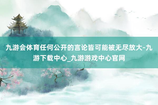 九游会体育任何公开的言论皆可能被无尽放大-九游下载中心_九游游戏中心官网