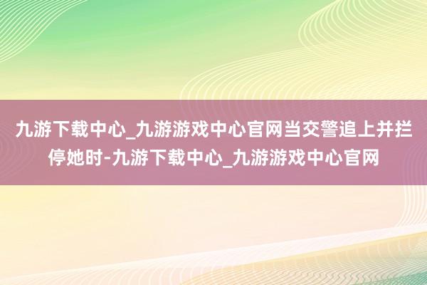 九游下载中心_九游游戏中心官网当交警追上并拦停她时-九游下载中心_九游游戏中心官网