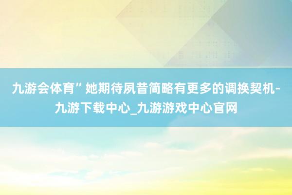 九游会体育”她期待夙昔简略有更多的调换契机-九游下载中心_九游游戏中心官网