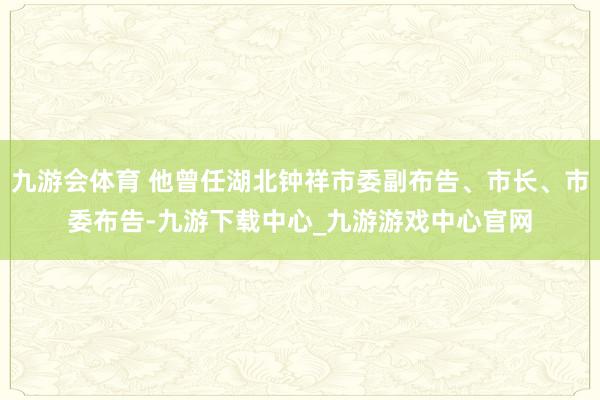 九游会体育 他曾任湖北钟祥市委副布告、市长、市委布告-九游下载中心_九游游戏中心官网