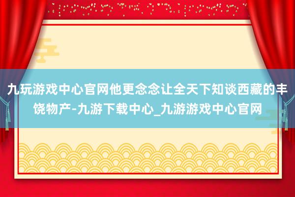 九玩游戏中心官网他更念念让全天下知谈西藏的丰饶物产-九游下载中心_九游游戏中心官网