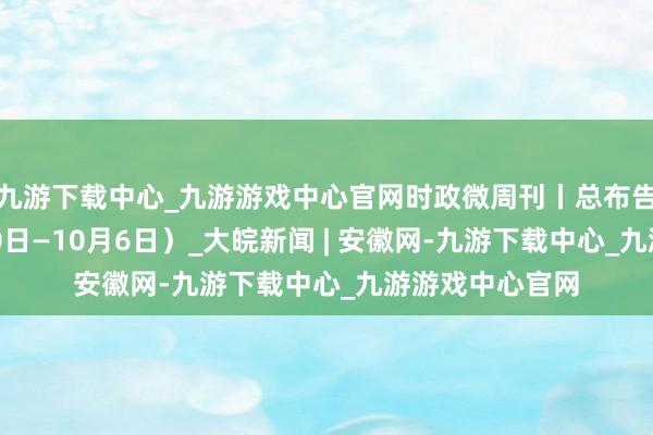 九游下载中心_九游游戏中心官网时政微周刊丨总布告的一周（9月30日—10月6日）_大皖新闻 | 安徽网-九游下载中心_九游游戏中心官网