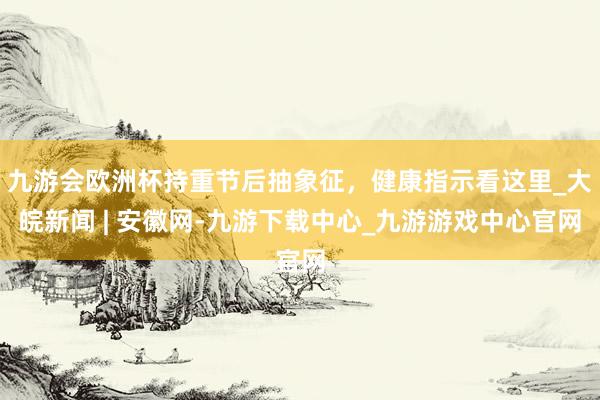 九游会欧洲杯持重节后抽象征，健康指示看这里_大皖新闻 | 安徽网-九游下载中心_九游游戏中心官网