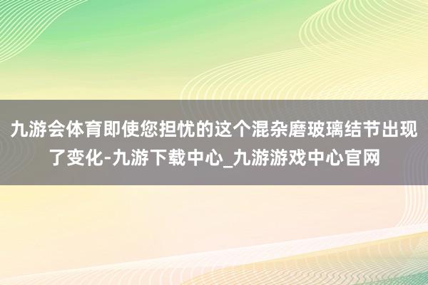 九游会体育即使您担忧的这个混杂磨玻璃结节出现了变化-九游下载中心_九游游戏中心官网