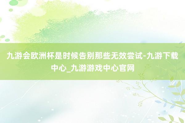 九游会欧洲杯是时候告别那些无效尝试-九游下载中心_九游游戏中心官网