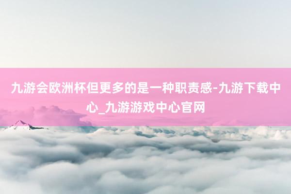 九游会欧洲杯但更多的是一种职责感-九游下载中心_九游游戏中心官网