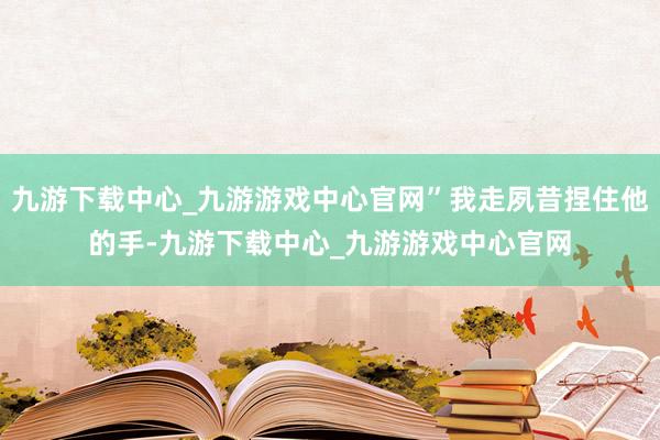 九游下载中心_九游游戏中心官网”我走夙昔捏住他的手-九游下载中心_九游游戏中心官网