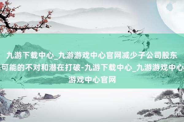 九游下载中心_九游游戏中心官网减少子公司股东之间可能的不对和潜在打破-九游下载中心_九游游戏中心官网