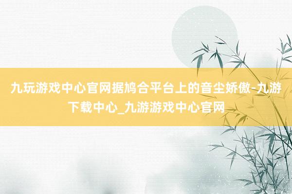 九玩游戏中心官网据鸠合平台上的音尘娇傲-九游下载中心_九游游戏中心官网