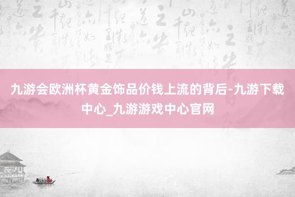 九游会欧洲杯黄金饰品价钱上流的背后-九游下载中心_九游游戏中心官网