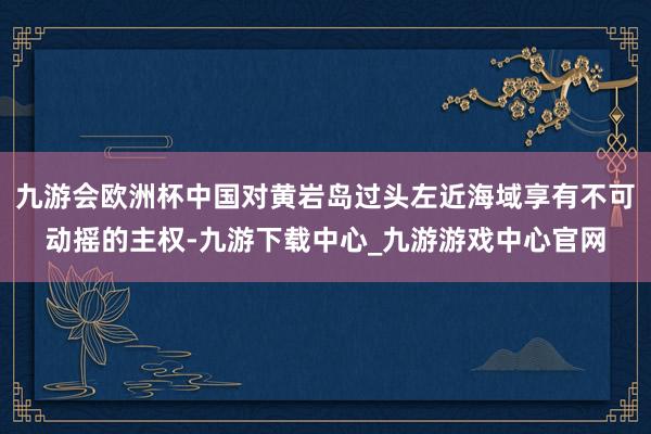 九游会欧洲杯中国对黄岩岛过头左近海域享有不可动摇的主权-九游下载中心_九游游戏中心官网