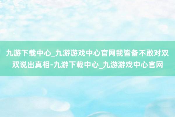 九游下载中心_九游游戏中心官网我皆备不敢对双双说出真相-九游下载中心_九游游戏中心官网