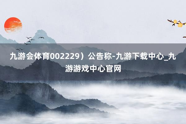 九游会体育002229）公告称-九游下载中心_九游游戏中心官网