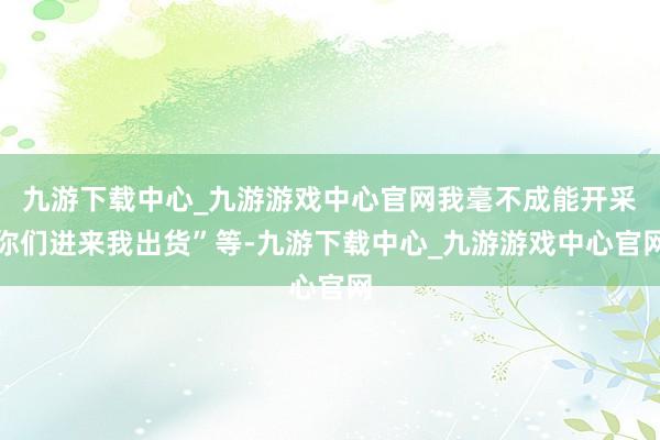 九游下载中心_九游游戏中心官网我毫不成能开采你们进来我出货”等-九游下载中心_九游游戏中心官网