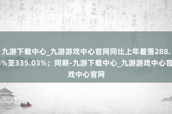 九游下载中心_九游游戏中心官网同比上年着落288.95%至335.03%；同期-九游下载中心_九游游戏中心官网