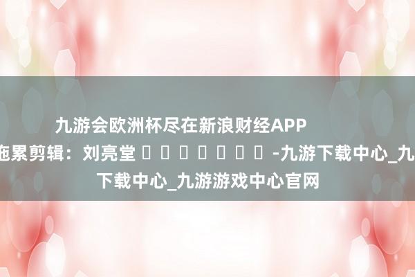 九游会欧洲杯尽在新浪财经APP            						拖累剪辑：刘亮堂 							-九游下载中心_九游游戏中心官网