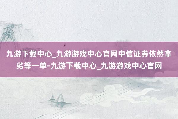 九游下载中心_九游游戏中心官网中信证券依然拿劣等一单-九游下载中心_九游游戏中心官网