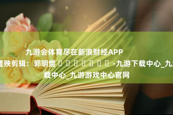 九游会体育尽在新浪财经APP            						遭殃剪辑：郭明煜 							-九游下载中心_九游游戏中心官网