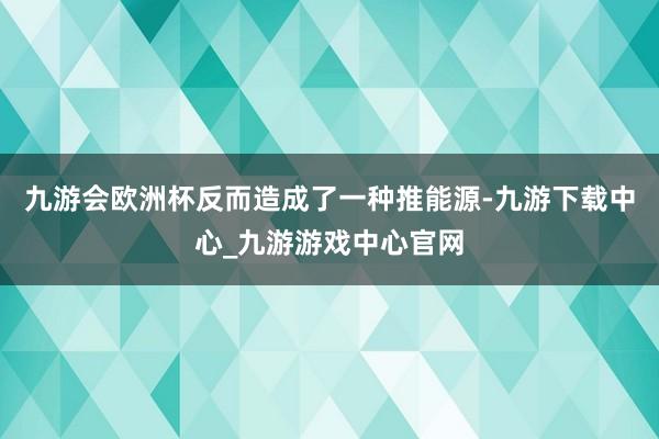 九游会欧洲杯反而造成了一种推能源-九游下载中心_九游游戏中心官网