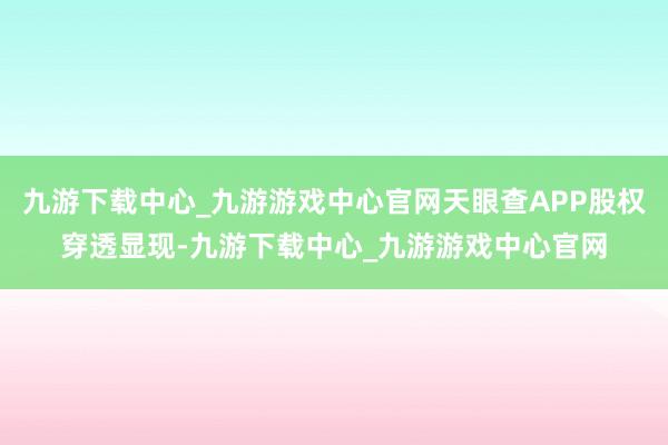 九游下载中心_九游游戏中心官网天眼查APP股权穿透显现-九游下载中心_九游游戏中心官网