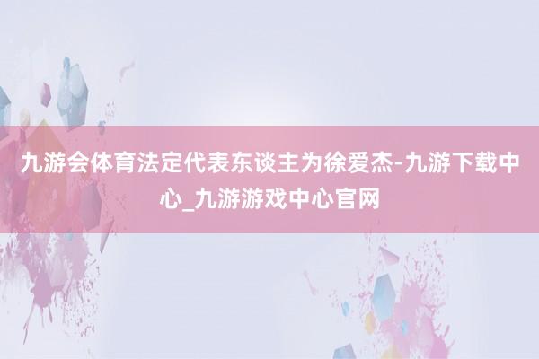 九游会体育法定代表东谈主为徐爱杰-九游下载中心_九游游戏中心官网