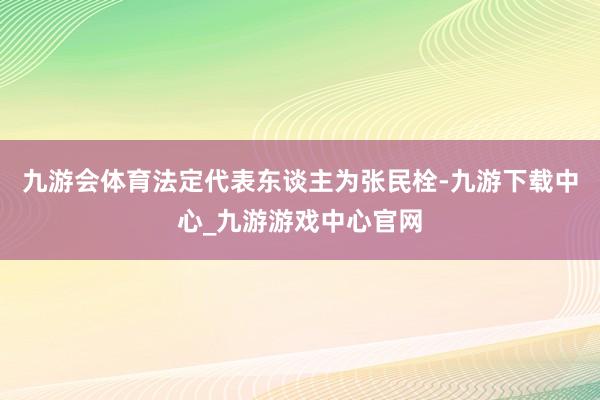 九游会体育法定代表东谈主为张民栓-九游下载中心_九游游戏中心官网