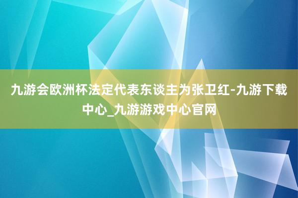 九游会欧洲杯法定代表东谈主为张卫红-九游下载中心_九游游戏中心官网