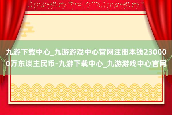 九游下载中心_九游游戏中心官网注册本钱230000万东谈主民币-九游下载中心_九游游戏中心官网