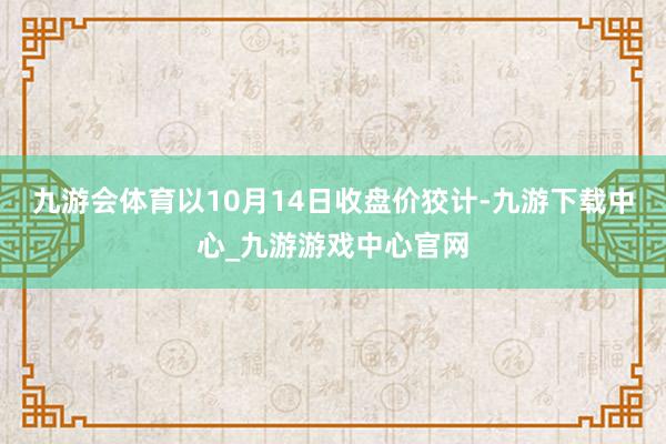 九游会体育以10月14日收盘价狡计-九游下载中心_九游游戏中心官网