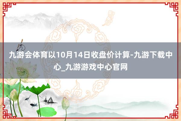 九游会体育以10月14日收盘价计算-九游下载中心_九游游戏中心官网