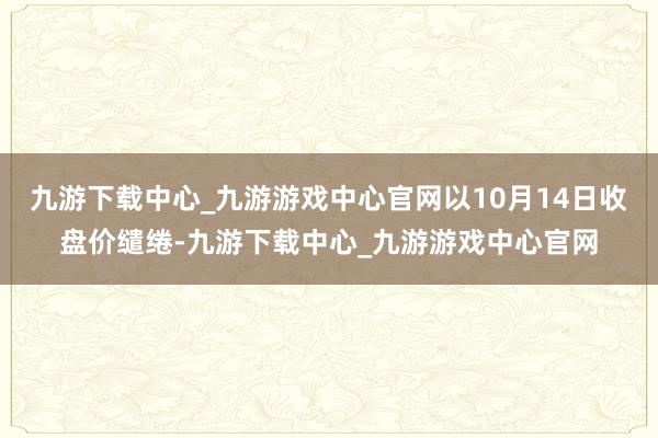 九游下载中心_九游游戏中心官网以10月14日收盘价缱绻-九游下载中心_九游游戏中心官网