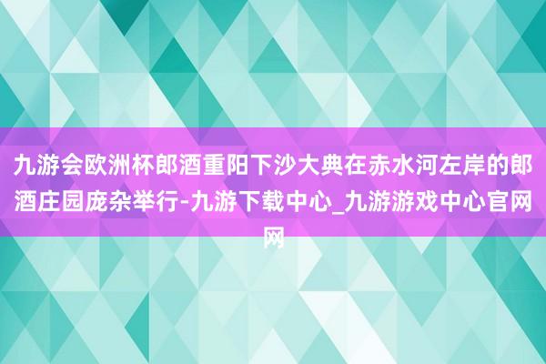 九游会欧洲杯郎酒重阳下沙大典在赤水河左岸的郎酒庄园庞杂举行-九游下载中心_九游游戏中心官网