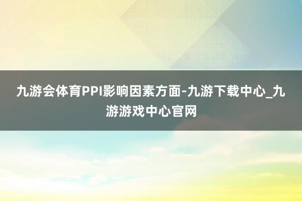 九游会体育　　PPI影响因素方面-九游下载中心_九游游戏中心官网