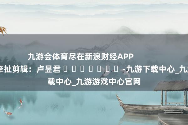 九游会体育尽在新浪财经APP            						牵扯剪辑：卢昱君 							-九游下载中心_九游游戏中心官网