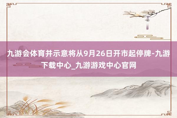 九游会体育并示意将从9月26日开市起停牌-九游下载中心_九游游戏中心官网