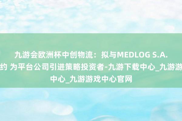 九游会欧洲杯中创物流：拟与MEDLOG S.A.坚硬投资契约 为平台公司引进策略投资者-九游下载中心_九游游戏中心官网