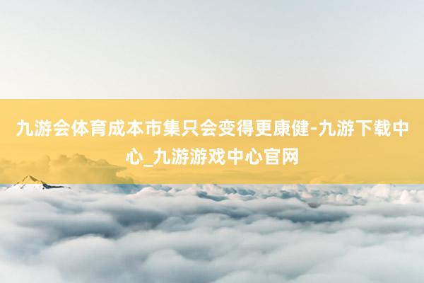 九游会体育成本市集只会变得更康健-九游下载中心_九游游戏中心官网