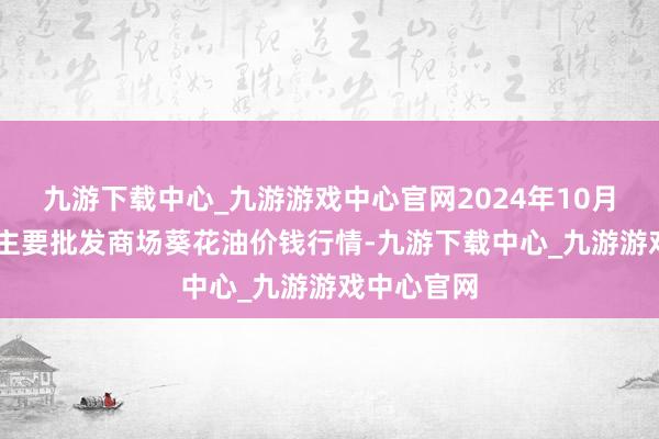 九游下载中心_九游游戏中心官网2024年10月16日天下主要批发商场葵花油价钱行情-九游下载中心_九游游戏中心官网