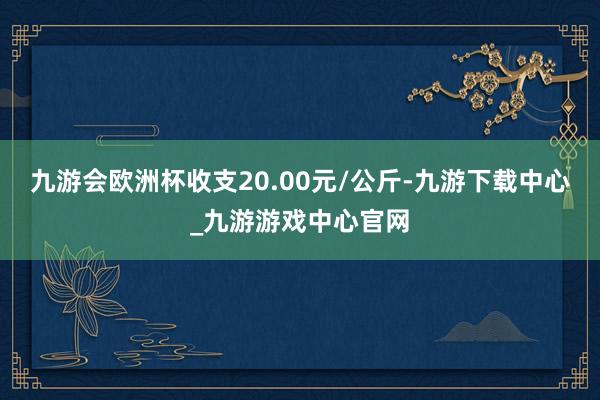 九游会欧洲杯收支20.00元/公斤-九游下载中心_九游游戏中心官网