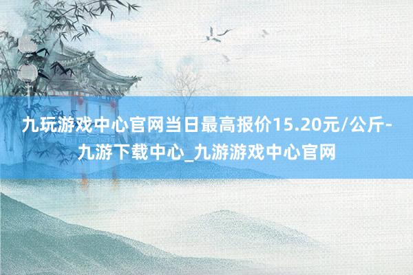 九玩游戏中心官网当日最高报价15.20元/公斤-九游下载中心_九游游戏中心官网