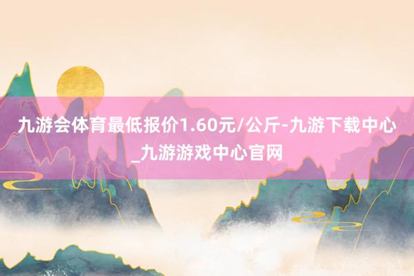 九游会体育最低报价1.60元/公斤-九游下载中心_九游游戏中心官网