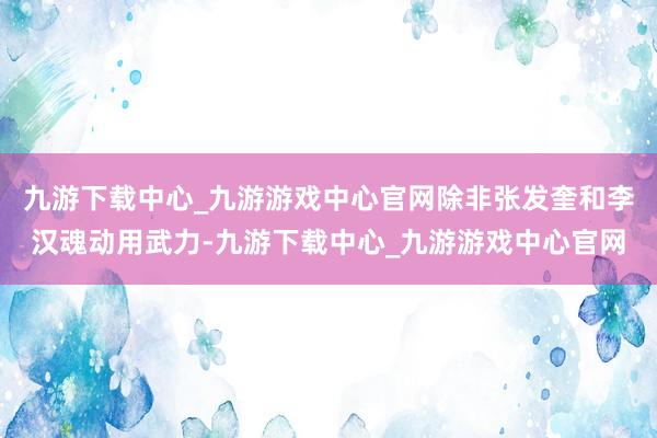 九游下载中心_九游游戏中心官网除非张发奎和李汉魂动用武力-九游下载中心_九游游戏中心官网