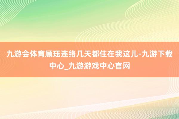 九游会体育顾珏连络几天都住在我这儿-九游下载中心_九游游戏中心官网