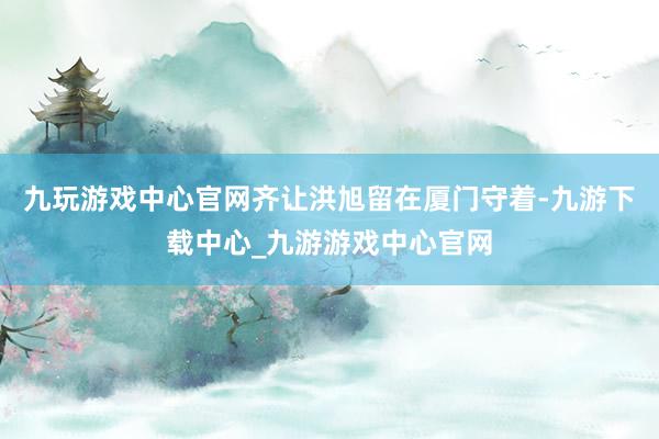 九玩游戏中心官网齐让洪旭留在厦门守着-九游下载中心_九游游戏中心官网