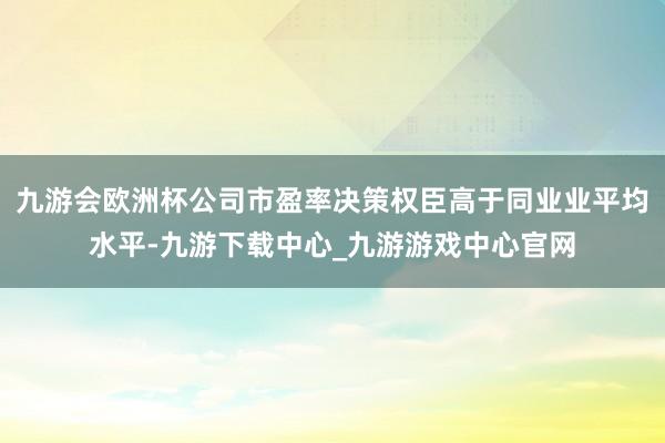 九游会欧洲杯公司市盈率决策权臣高于同业业平均水平-九游下载中心_九游游戏中心官网