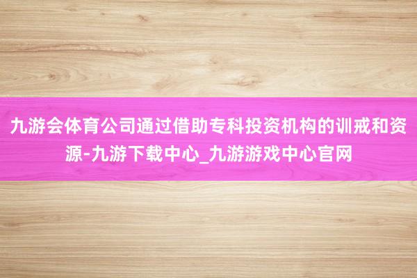 九游会体育公司通过借助专科投资机构的训戒和资源-九游下载中心_九游游戏中心官网