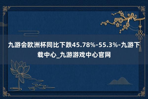 九游会欧洲杯同比下跌45.78%-55.3%-九游下载中心_九游游戏中心官网