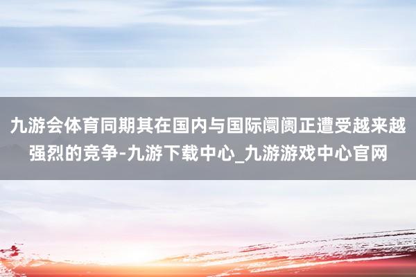 九游会体育同期其在国内与国际阛阓正遭受越来越强烈的竞争-九游下载中心_九游游戏中心官网