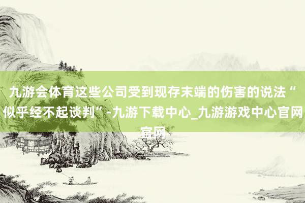 九游会体育这些公司受到现存末端的伤害的说法“似乎经不起谈判”-九游下载中心_九游游戏中心官网